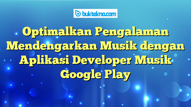 Optimalkan Pengalaman Mendengarkan Musik dengan Aplikasi Developer Musik Google Play
