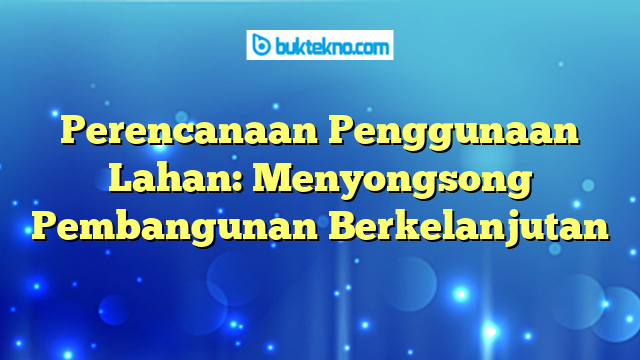 Perencanaan Penggunaan Lahan: Menyongsong Pembangunan Berkelanjutan